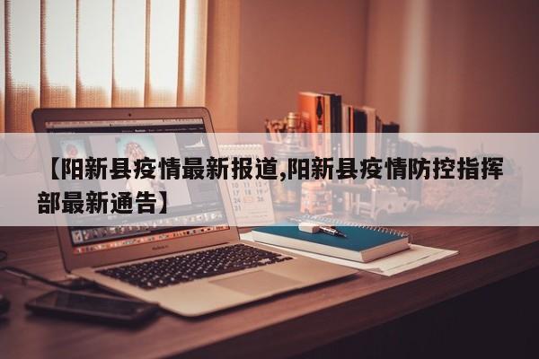 【阳新县疫情最新报道,阳新县疫情防控指挥部最新通告】