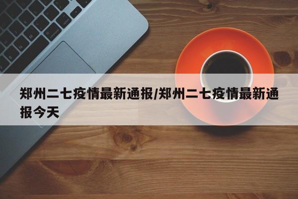 郑州二七疫情最新通报/郑州二七疫情最新通报今天