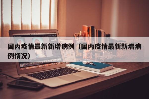 国内疫情最新新增病例（国内疫情最新新增病例情况）