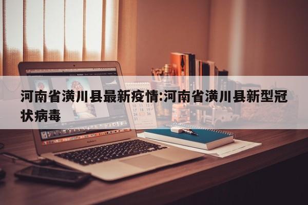 河南省潢川县最新疫情:河南省潢川县新型冠状病毒