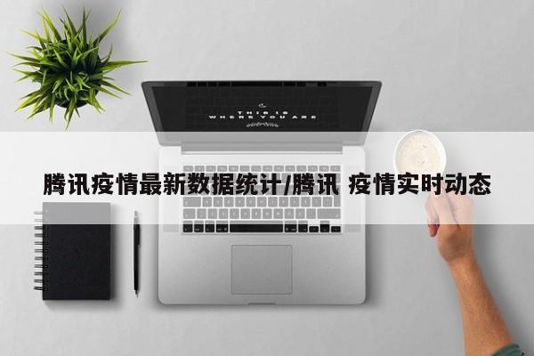 腾讯疫情最新数据统计/腾讯 疫情实时动态