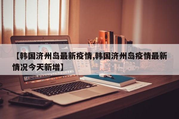 【韩国济州岛最新疫情,韩国济州岛疫情最新情况今天新增】