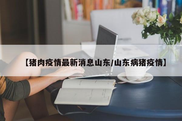【猪肉疫情最新消息山东/山东病猪疫情】
