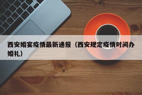 西安婚宴疫情最新通报（西安规定疫情时间办婚礼）