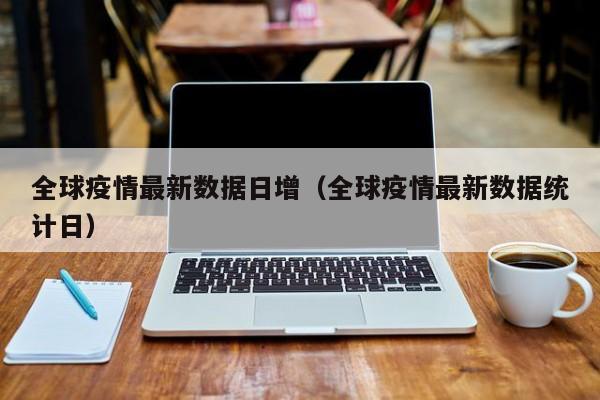 全球疫情最新数据日增（全球疫情最新数据统计日）