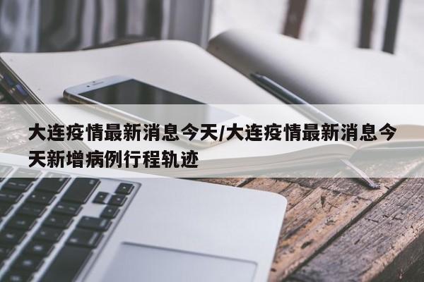 大连疫情最新消息今天/大连疫情最新消息今天新增病例行程轨迹