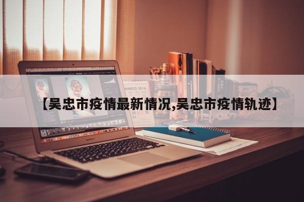 【吴忠市疫情最新情况,吴忠市疫情轨迹】