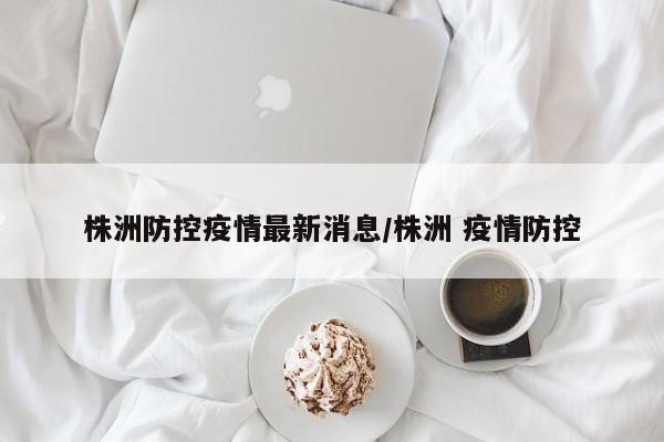 株洲防控疫情最新消息/株洲 疫情防控