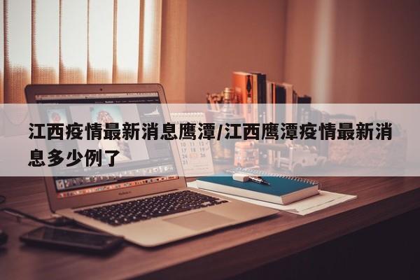 江西疫情最新消息鹰潭/江西鹰潭疫情最新消息多少例了