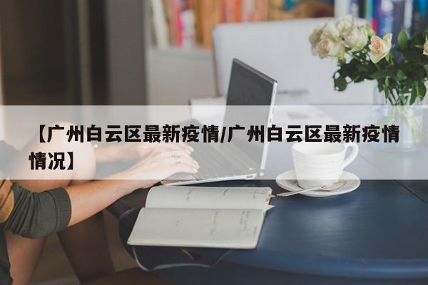 【广州白云区最新疫情/广州白云区最新疫情情况】