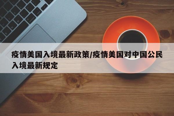 疫情美国入境最新政策/疫情美国对中国公民入境最新规定