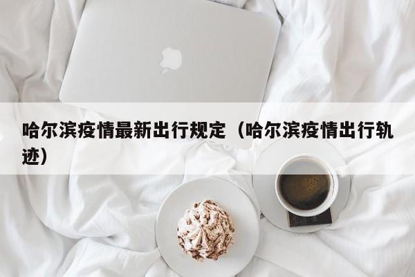 哈尔滨疫情最新出行规定（哈尔滨疫情出行轨迹）