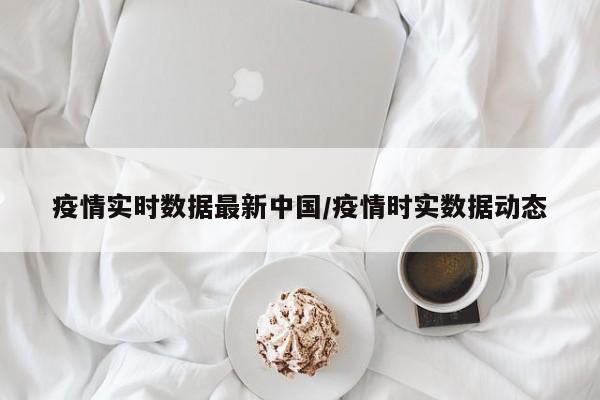 疫情实时数据最新中国/疫情时实数据动态