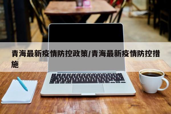 青海最新疫情防控政策/青海最新疫情防控措施
