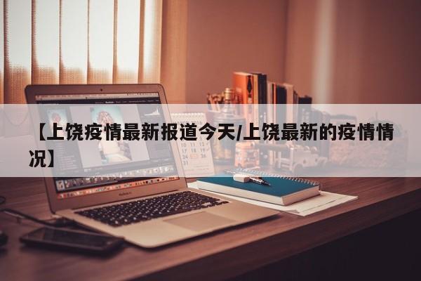 【上饶疫情最新报道今天/上饶最新的疫情情况】