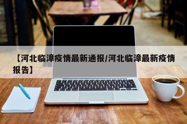 【河北临漳疫情最新通报/河北临漳最新疫情报告】