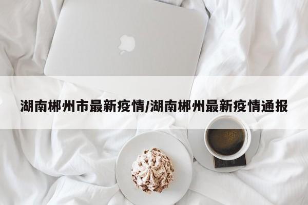 湖南郴州市最新疫情/湖南郴州最新疫情通报
