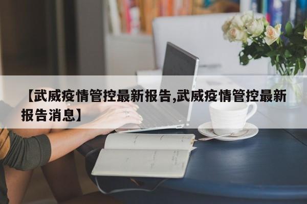 【武威疫情管控最新报告,武威疫情管控最新报告消息】