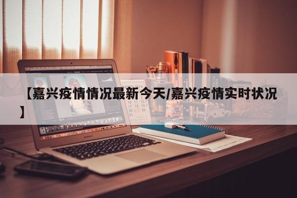 【嘉兴疫情情况最新今天/嘉兴疫情实时状况】