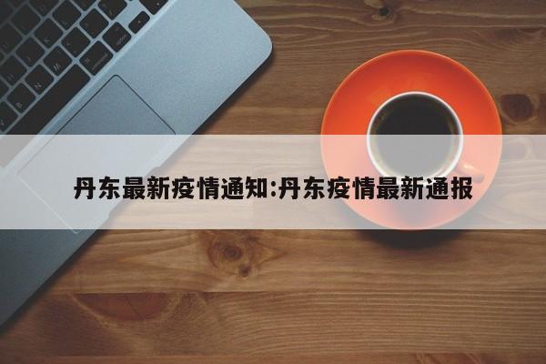 丹东最新疫情通知:丹东疫情最新通报