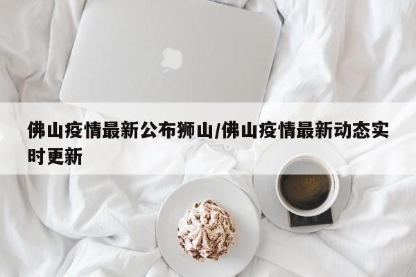 佛山疫情最新公布狮山/佛山疫情最新动态实时更新