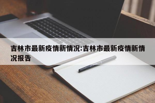 吉林市最新疫情新情况:吉林市最新疫情新情况报告