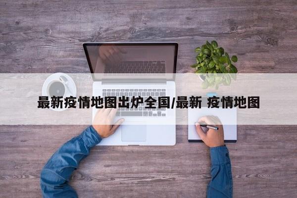最新疫情地图出炉全国/最新 疫情地图