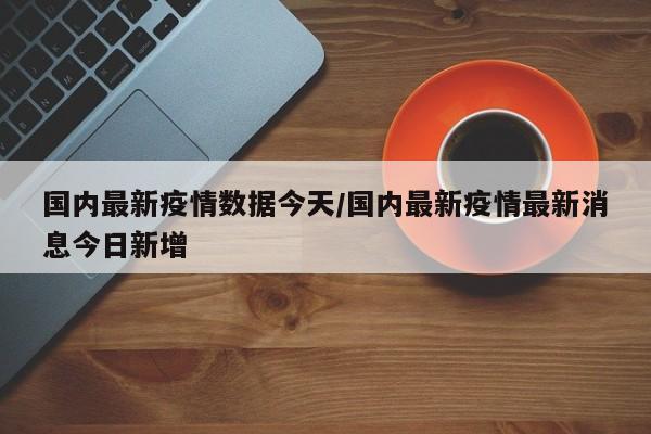 国内最新疫情数据今天/国内最新疫情最新消息今日新增