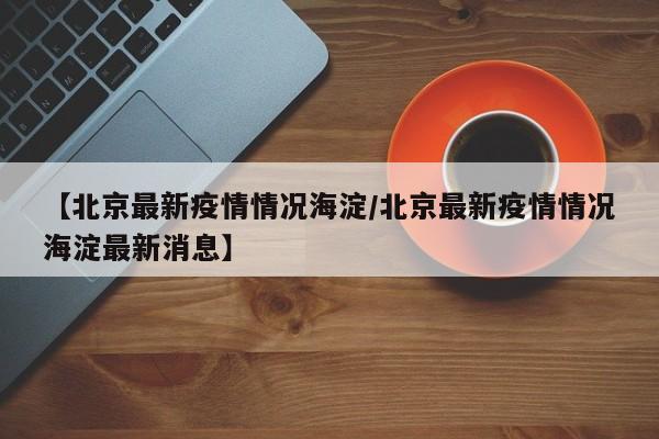【北京最新疫情情况海淀/北京最新疫情情况海淀最新消息】