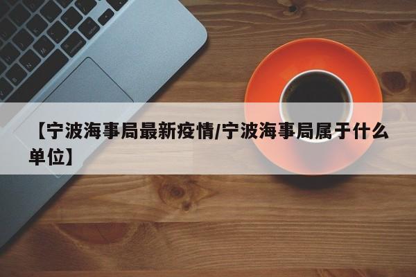 【宁波海事局最新疫情/宁波海事局属于什么单位】
