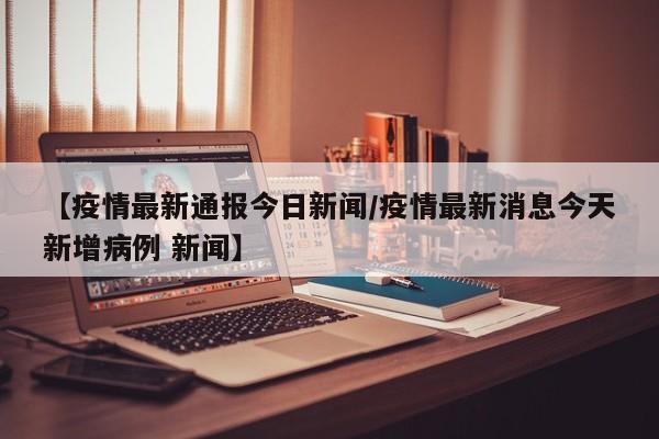 【疫情最新通报今日新闻/疫情最新消息今天新增病例 新闻】