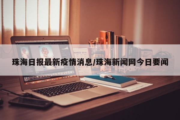 珠海日报最新疫情消息/珠海新闻网今日要闻