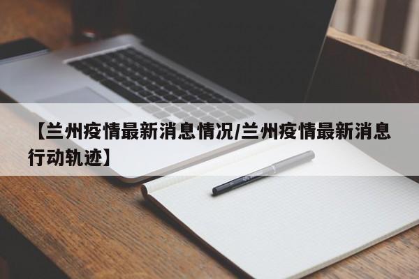【兰州疫情最新消息情况/兰州疫情最新消息行动轨迹】
