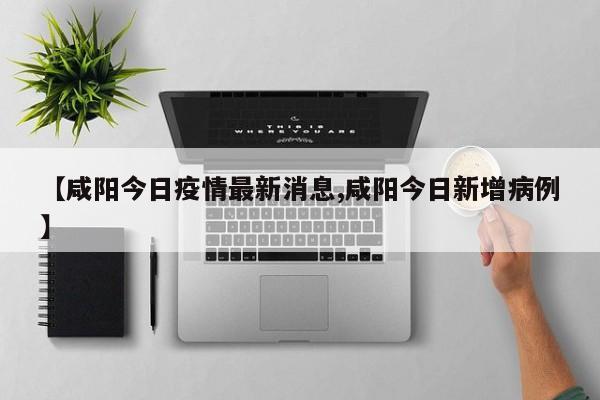 【咸阳今日疫情最新消息,咸阳今日新增病例】