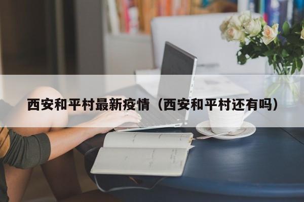 西安和平村最新疫情（西安和平村还有吗）