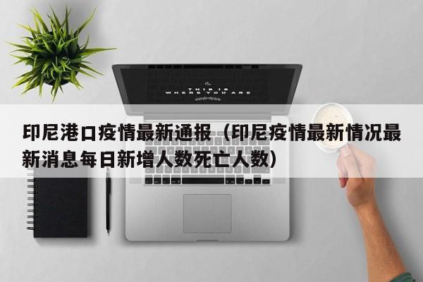 印尼港口疫情最新通报（印尼疫情最新情况最新消息每日新增人数死亡人数）