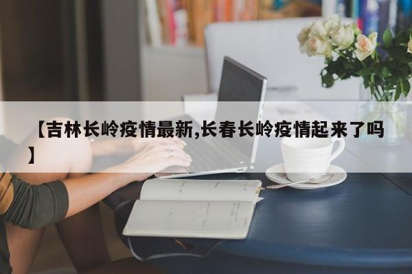 【吉林长岭疫情最新,长春长岭疫情起来了吗】