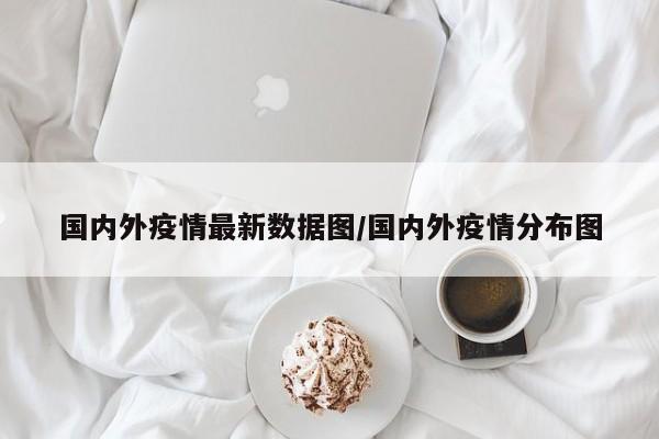 国内外疫情最新数据图/国内外疫情分布图