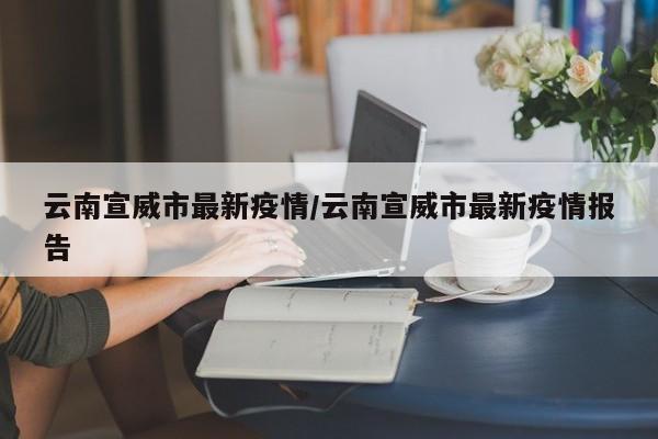 云南宣威市最新疫情/云南宣威市最新疫情报告