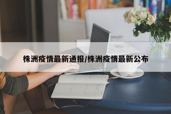 株洲疫情最新通报/株洲疫情最新公布