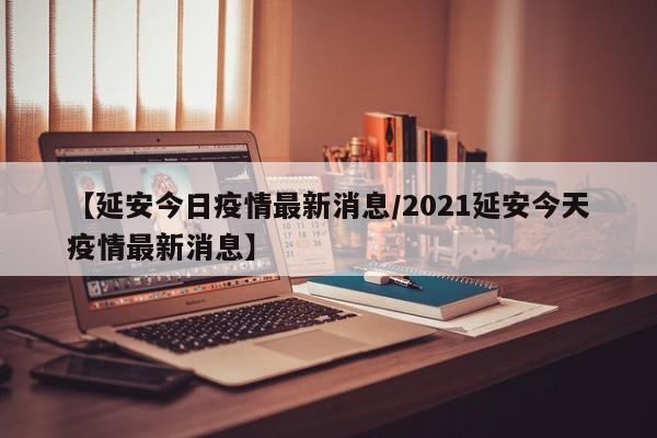 【延安今日疫情最新消息/2021延安今天疫情最新消息】