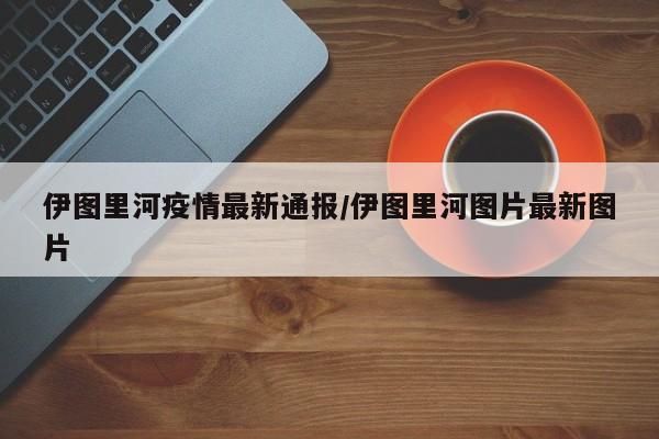 伊图里河疫情最新通报/伊图里河图片最新图片