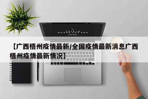 【广西梧州疫情最新/全国疫情最新消息广西梧州疫情最新情况】
