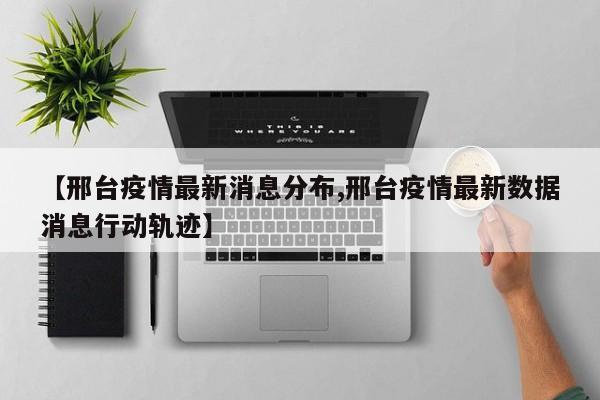 【邢台疫情最新消息分布,邢台疫情最新数据消息行动轨迹】