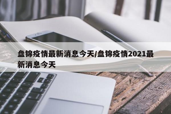 盘锦疫情最新消息今天/盘锦疫情2021最新消息今天