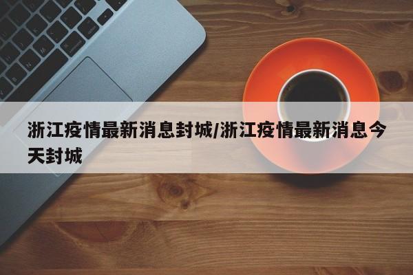浙江疫情最新消息封城/浙江疫情最新消息今天封城