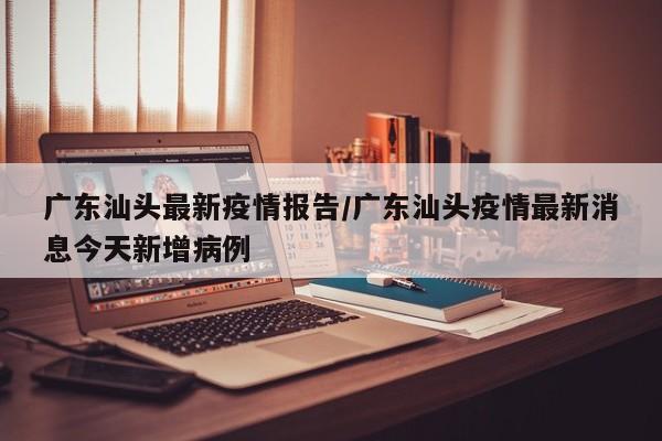 广东汕头最新疫情报告/广东汕头疫情最新消息今天新增病例
