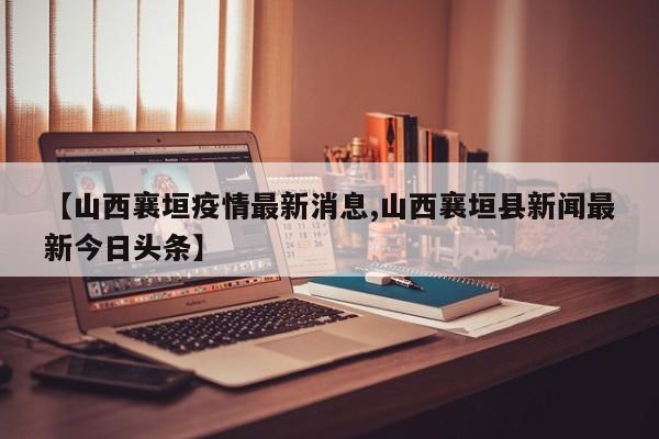 【山西襄垣疫情最新消息,山西襄垣县新闻最新今日头条】
