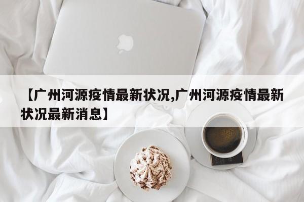 【广州河源疫情最新状况,广州河源疫情最新状况最新消息】