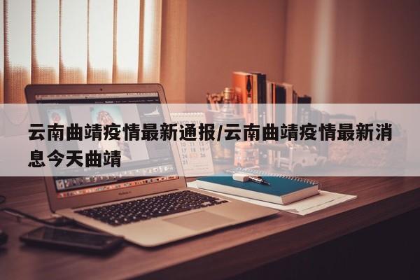 云南曲靖疫情最新通报/云南曲靖疫情最新消息今天曲靖